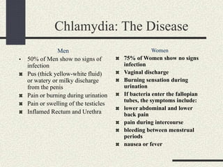 Chlamydia: The Disease
Men
• 50% of Men show no signs of
infection
Pus (thick yellow-white fluid)
or watery or milky discharge
from the penis
Pain or burning during urination
Pain or swelling of the testicles
Inflamed Rectum and Urethra
Women
75% of Women show no signs
infection
Vaginal discharge
Burning sensation during
urination
If bacteria enter the fallopian
tubes, the symptoms include:
lower abdominal and lower
back pain
pain during intercourse
bleeding between menstrual
periods
nausea or fever
 