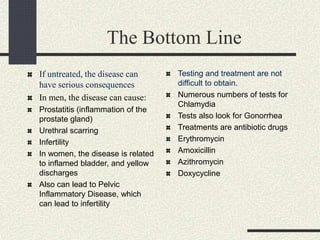 The Bottom Line
If untreated, the disease can
have serious consequences
In men, the disease can cause:
Prostatitis (inflammation of the
prostate gland)
Urethral scarring
Infertility
In women, the disease is related
to inflamed bladder, and yellow
discharges
Also can lead to Pelvic
Inflammatory Disease, which
can lead to infertility
Testing and treatment are not
difficult to obtain.
Numerous numbers of tests for
Chlamydia
Tests also look for Gonorrhea
Treatments are antibiotic drugs
Erythromycin
Amoxicillin
Azithromycin
Doxycycline
 
