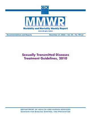 Please note: An erratum has been published for this issue. To view the erratum, please click here.




                      Morbidity and Mortality Weekly Report
                                            www.cdc.gov/mmwr

Recommendations and Reports                                  December 17, 2010 / Vol. 59 / No. RR-12




                    Sexually Transmitted Diseases
                     Treatment Guidelines, 2010




                  department of health and human services
                  Centers for Disease Control and Prevention
 