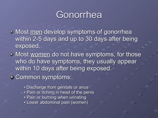 Gonorrhea
Most men develop symptoms of gonorrhea
within 2-5 days and up to 30 days after being
exposed.
Most women do not have symptoms, for those
who do have symptoms, they usually appear
within 10 days after being exposed.
Common symptoms:
   • Discharge from genitals or anus
   • Pain or itching in head of the penis
   • Pain or burning when urinating
   • Lower abdominal pain (women)
 