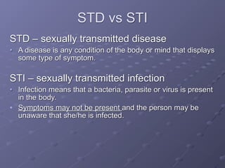 STD vs STI
STD – sexually transmitted disease
• A disease is any condition of the body or mind that displays
  some type of symptom.

STI – sexually transmitted infection
• Infection means that a bacteria, parasite or virus is present
  in the body.
• Symptoms may not be present and the person may be
  unaware that she/he is infected.
 