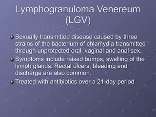 Lymphogranuloma Venereum
         (LGV)
Sexually transmitted disease caused by three
strains of the bacterium of chlamydia transmitted
through unprotected oral, vaginal and anal sex.
Symptoms include raised bumps, swelling of the
lymph glands. Rectal ulcers, bleeding and
discharge are also common.
Treated with antibiotics over a 21-day period
 