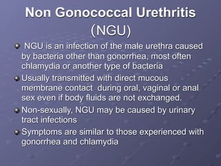 Non Gonococcal Urethritis
        (NGU)
 NGU is an infection of the male urethra caused
by bacteria other than gonorrhea, most often
chlamydia or another type of bacteria
Usually transmitted with direct mucous
membrane contact during oral, vaginal or anal
sex even if body fluids are not exchanged.
Non-sexually, NGU may be caused by urinary
tract infections
Symptoms are similar to those experienced with
gonorrhea and chlamydia
 