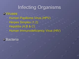 Infecting Organisms
Viruses
   Human Papilloma Virus (HPV)
   Herpes Simplex (1,2)
   Hepatitis (A,B & C)
   Human Immunodeficiency Virus (HIV)

Bacteria
 