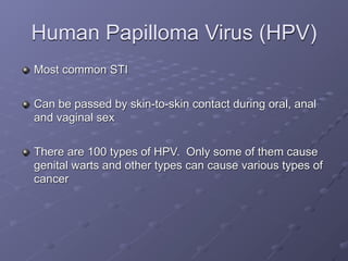 Human Papilloma Virus (HPV)
Most common STI

Can be passed by skin-to-skin contact during oral, anal
and vaginal sex

There are 100 types of HPV. Only some of them cause
genital warts and other types can cause various types of
cancer
 