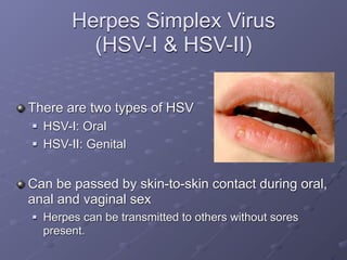 Herpes Simplex Virus
           (HSV-I & HSV-II)

There are two types of HSV
   HSV-I: Oral
   HSV-II: Genital


Can be passed by skin-to-skin contact during oral,
anal and vaginal sex
   Herpes can be transmitted to others without sores
    present.
 