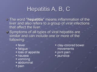 Hepatitis A, B, C
The word "hepatitis" means inflammation of the
liver and also refers to a group of viral infections
that affect the liver.
Symptoms of all types of viral hepatitis are
similar and can include one or more of the
following:
 