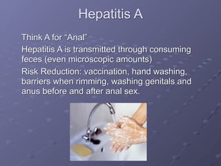 Hepatitis A
Think A for “Anal”
Hepatitis A is transmitted through consuming
feces (even microscopic amounts)
Risk Reduction: vaccination, hand washing,
barriers when rimming, washing genitals and
anus before and after anal sex.
 