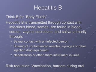 Hepatitis B
Think B for “Body Fluids”
Hepatitis B is transmitted through contact with
  infectious blood, semen, are found in blood,
  semen, vaginal secretions, and saliva primarily
  through:
     Sexual contact with an infected person
     Sharing of contaminated needles, syringes or other
      injection drug equipment
     Needlesticks or other sharp instrument injuries


Risk reduction: Vaccination, barriers during oral
 