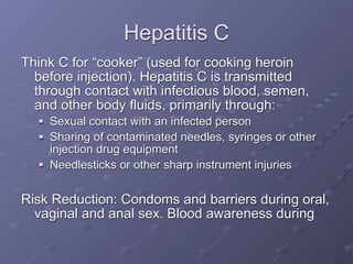 Hepatitis C
Think C for “cooker” (used for cooking heroin
  before injection). Hepatitis C is transmitted
  through contact with infectious blood, semen,
  and other body fluids, primarily through:
     Sexual contact with an infected person
     Sharing of contaminated needles, syringes or other
      injection drug equipment
     Needlesticks or other sharp instrument injuries


Risk Reduction: Condoms and barriers during oral,
  vaginal and anal sex. Blood awareness during
 