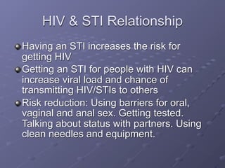 HIV & STI Relationship
Having an STI increases the risk for
getting HIV
Getting an STI for people with HIV can
increase viral load and chance of
transmitting HIV/STIs to others
Risk reduction: Using barriers for oral,
vaginal and anal sex. Getting tested.
Talking about status with partners. Using
clean needles and equipment.
 
