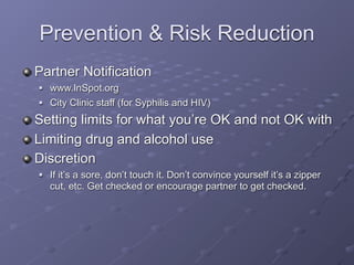 Prevention & Risk Reduction
Partner Notification
   www.InSpot.org
   City Clinic staff (for Syphilis and HIV)
Setting limits for what you’re OK and not OK with
Limiting drug and alcohol use
Discretion
   If it’s a sore, don’t touch it. Don’t convince yourself it’s a zipper
    cut, etc. Get checked or encourage partner to get checked.
 