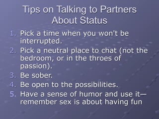 Tips on Talking to Partners
          About Status
1. Pick a time when you won't be
   interrupted.
2. Pick a neutral place to chat (not the
   bedroom, or in the throes of
   passion).
3. Be sober.
4. Be open to the possibilities.
5. Have a sense of humor and use it—
   remember sex is about having fun
 
