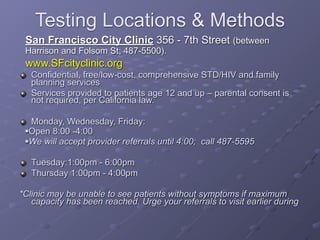 Testing Locations & Methods
 San Francisco City Clinic 356 - 7th Street (between
 Harrison and Folsom St; 487-5500).
 www.SFcityclinic.org
   Confidential, free/low-cost, comprehensive STD/HIV and family
   planning services
   Services provided to patients age 12 and up – parental consent is
   not required, per California law.

  Monday, Wednesday, Friday:
 Open 8:00 -4:00

 We will accept provider referrals until 4:00; call 487-5595




   Tuesday:1:00pm - 6:00pm
   Thursday 1:00pm - 4:00pm

*Clinic may be unable to see patients without symptoms if maximum
   capacity has been reached. Urge your referrals to visit earlier during
 
