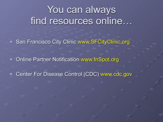 You can always
        find resources online…
 San Francisco City Clinic www.SFCityClinic.org


 Online Partner Notification www.InSpot.org

 Center For Disease Control (CDC) www.cdc.gov
 