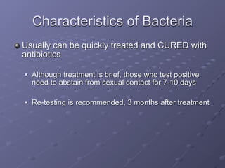 Characteristics of Bacteria
Usually can be quickly treated and CURED with
antibiotics

   Although treatment is brief, those who test positive
    need to abstain from sexual contact for 7-10 days

   Re-testing is recommended, 3 months after treatment
 