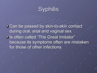 Syphilis

Can be passed by skin-to-skin contact
during oral, anal and vaginal sex
Is often called “The Great Imitator”
because its symptoms often are mistaken
for those of other infections
 