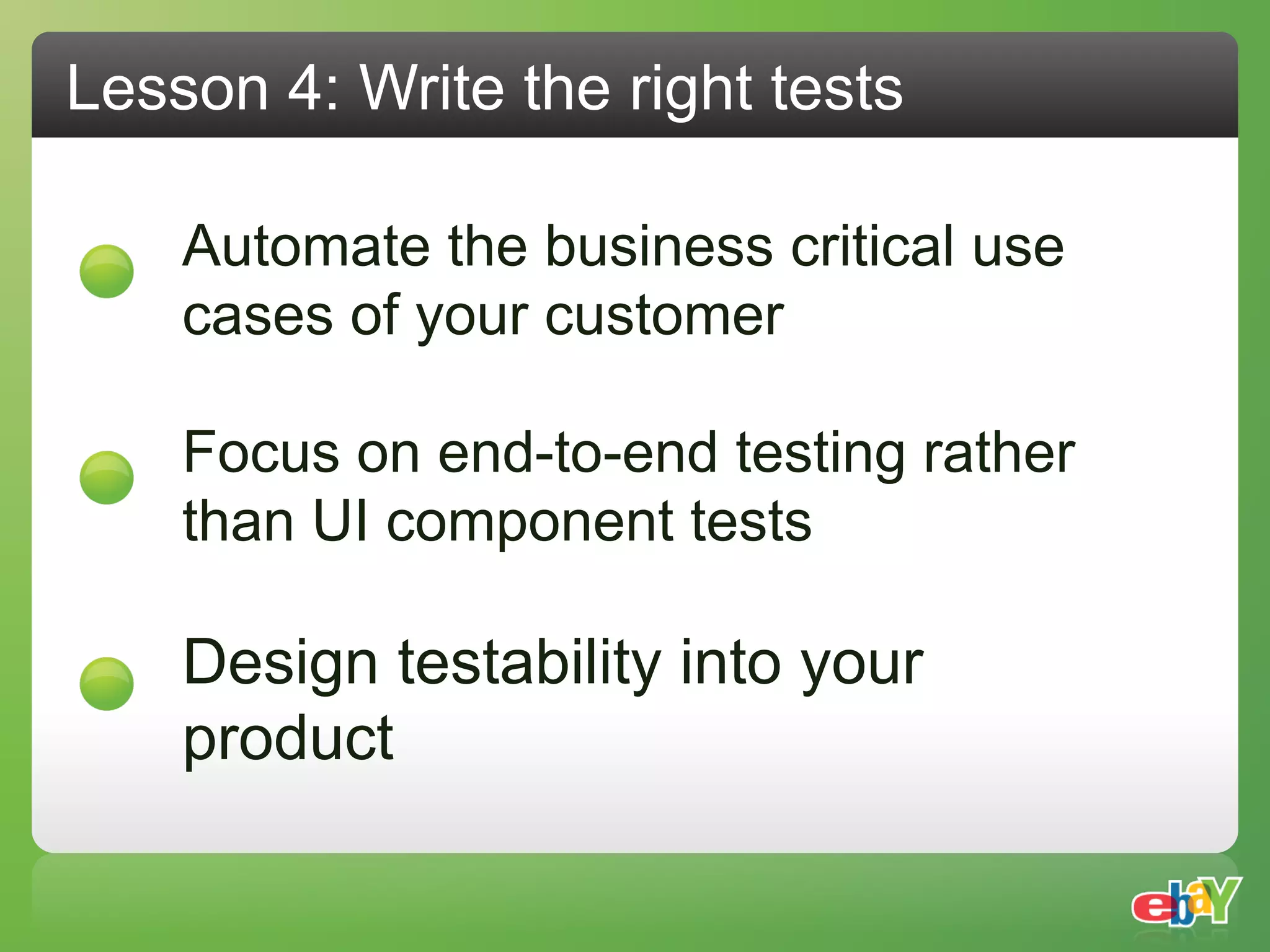 Lesson 4: Write the right tests

    Automate the business critical use
    cases of your customer

    Focus on end-to-end testing rather
    than UI component tests

    Design testability into your
    product
 
