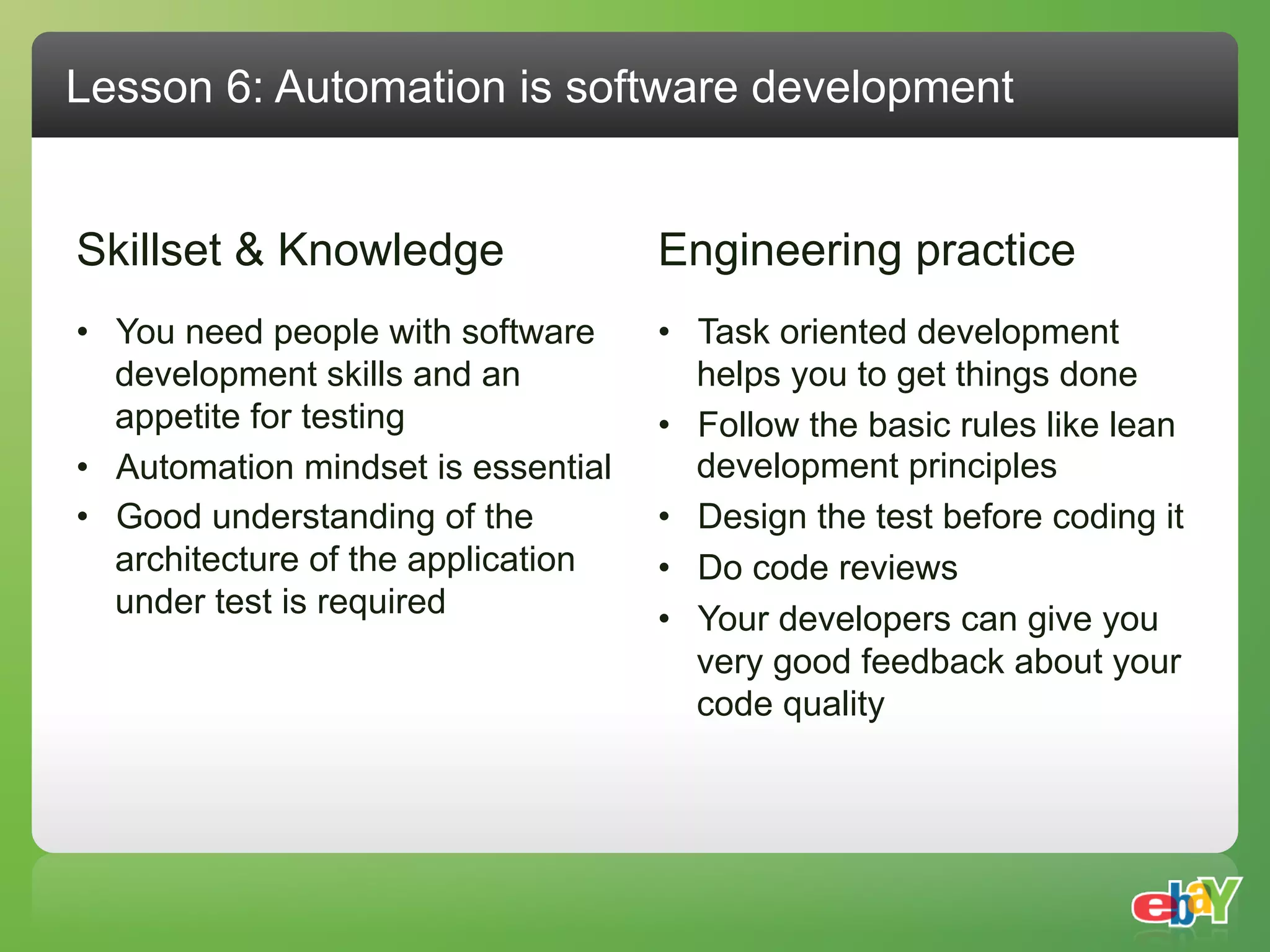 Lesson 6: Automation is software development


Skillset & Knowledge                 Engineering practice
•  You need people with software     •  Task oriented development
   development skills and an            helps you to get things done
   appetite for testing              •  Follow the basic rules like lean
•  Automation mindset is essential      development principles
•  Good understanding of the         •  Design the test before coding it
   architecture of the application   •  Do code reviews
   under test is required            •  Your developers can give you
                                        very good feedback about your
                                        code quality
 