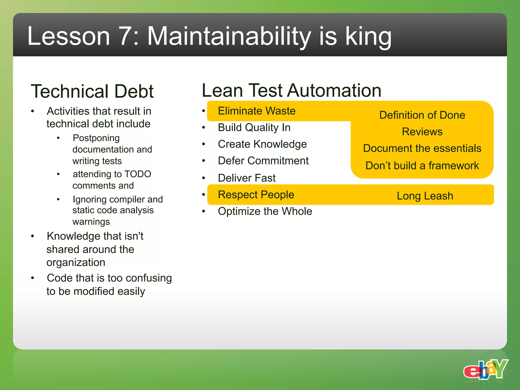 Lesson 7: Maintainability is king

Technical Debt                      Lean Test Automation
•    Activities that result in      •    Eliminate Waste         Definition of Done
     technical debt include         •    Build Quality In            Reviews
       •    Postponing
            documentation and
                                    •    Create Knowledge     Document the essentials
            writing tests           •    Defer Commitment     Don’t build a framework
       •    attending to TODO       •    Deliver Fast
            comments and
       •    Ignoring compiler and   •    Respect People             Long Leash
            static code analysis    •    Optimize the Whole
            warnings
•  Knowledge that isn't
   shared around the
   organization
•  Code that is too confusing
   to be modified easily
 