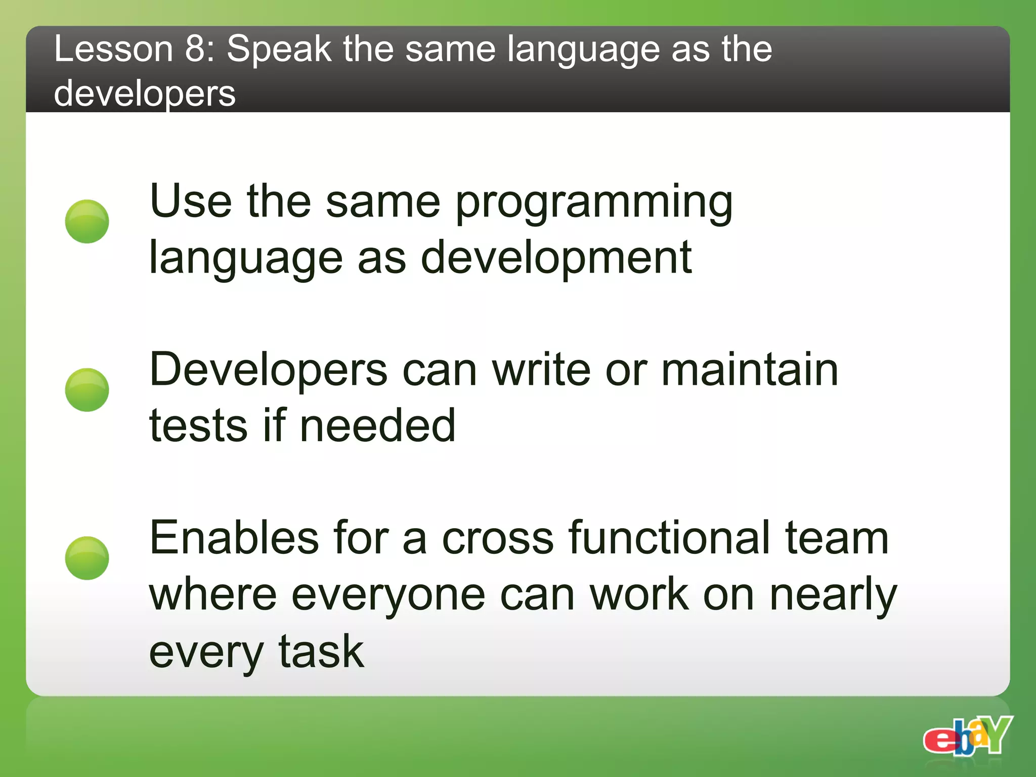 Lesson 8: Speak the same language as the
developers

     Use the same programming
     language as development

     Developers can write or maintain
     tests if needed

     Enables for a cross functional team
     where everyone can work on nearly
     every task
 