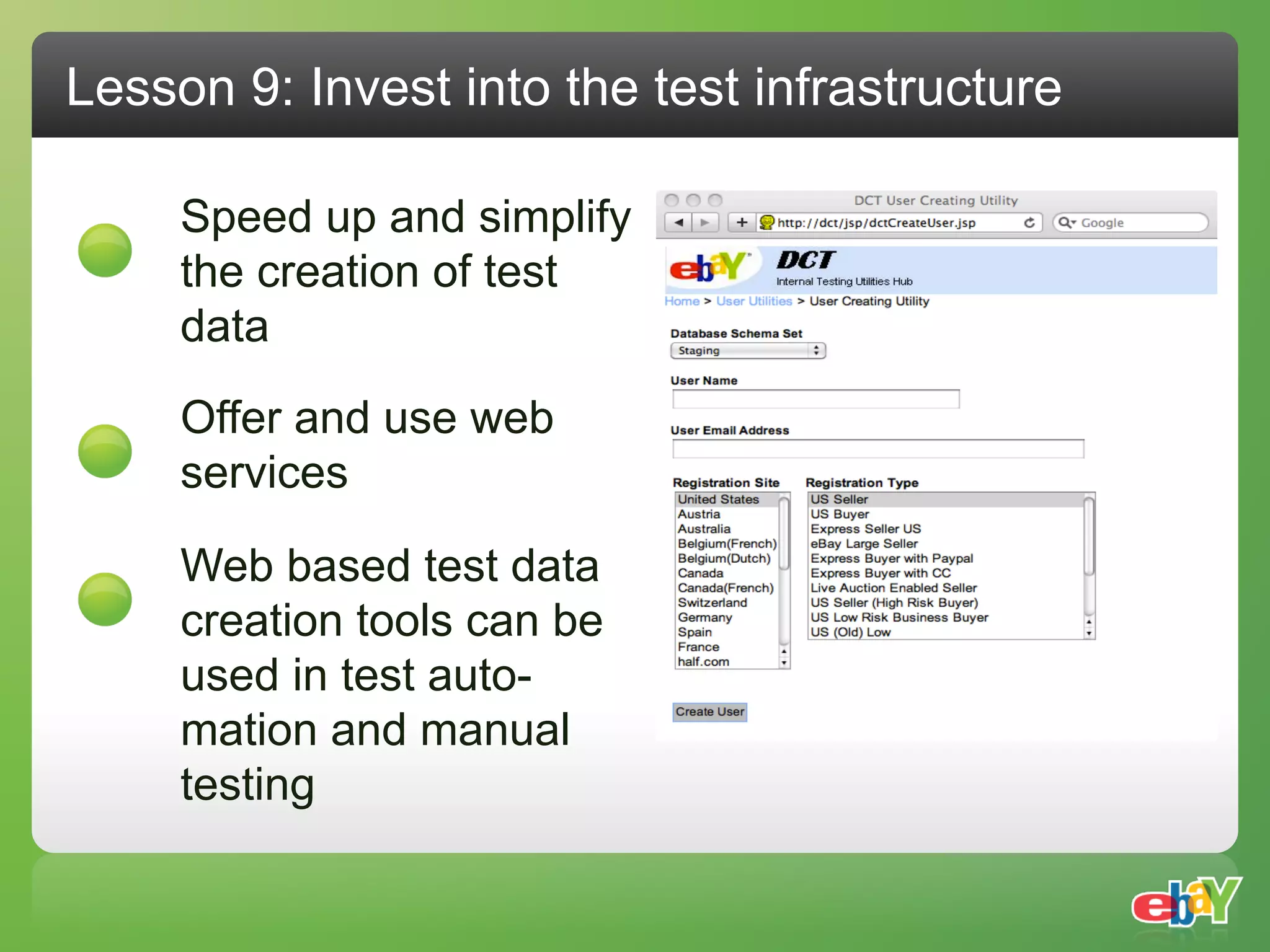 Lesson 9: Invest into the test infrastructure

     Speed up and simplify
     the creation of test
     data

     Offer and use web
     services

     Web based test data
     creation tools can be
     used in test auto-
     mation and manual
     testing
 