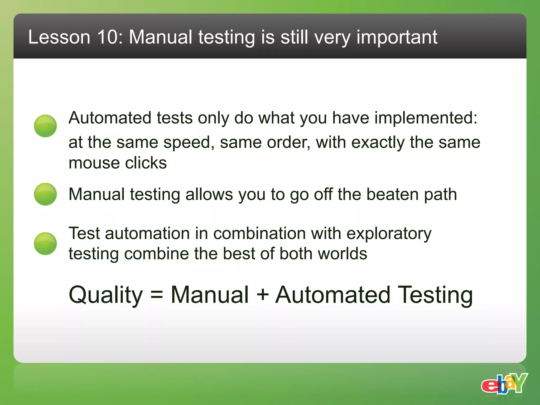 Lesson 10: Manual testing is still very important



    Automated tests only do what you have implemented:
    at the same speed, same order, with exactly the same
    mouse clicks
    Manual testing allows you to go off the beaten path

    Test automation in combination with exploratory
    testing combine the best of both worlds

    Quality = Manual + Automated Testing
 