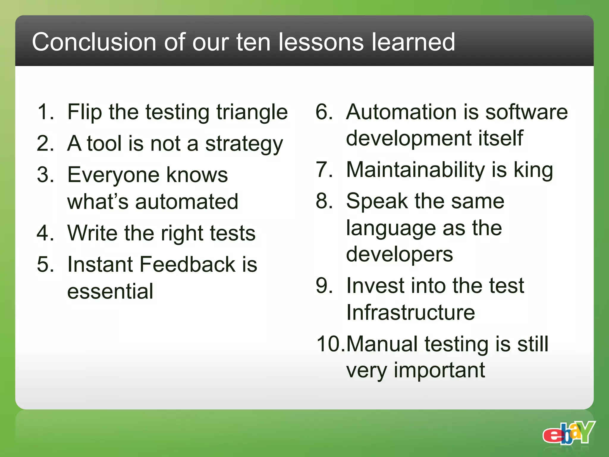 Conclusion of our ten lessons learned

1.  Flip the testing triangle   6.  Automation is software
2.  A tool is not a strategy        development itself
3.  Everyone knows              7.  Maintainability is king
    what’s automated            8.  Speak the same
4.  Write the right tests           language as the
5.  Instant Feedback is             developers
    essential                   9.  Invest into the test
                                    Infrastructure
                                10. Manual testing is still
                                    very important
 