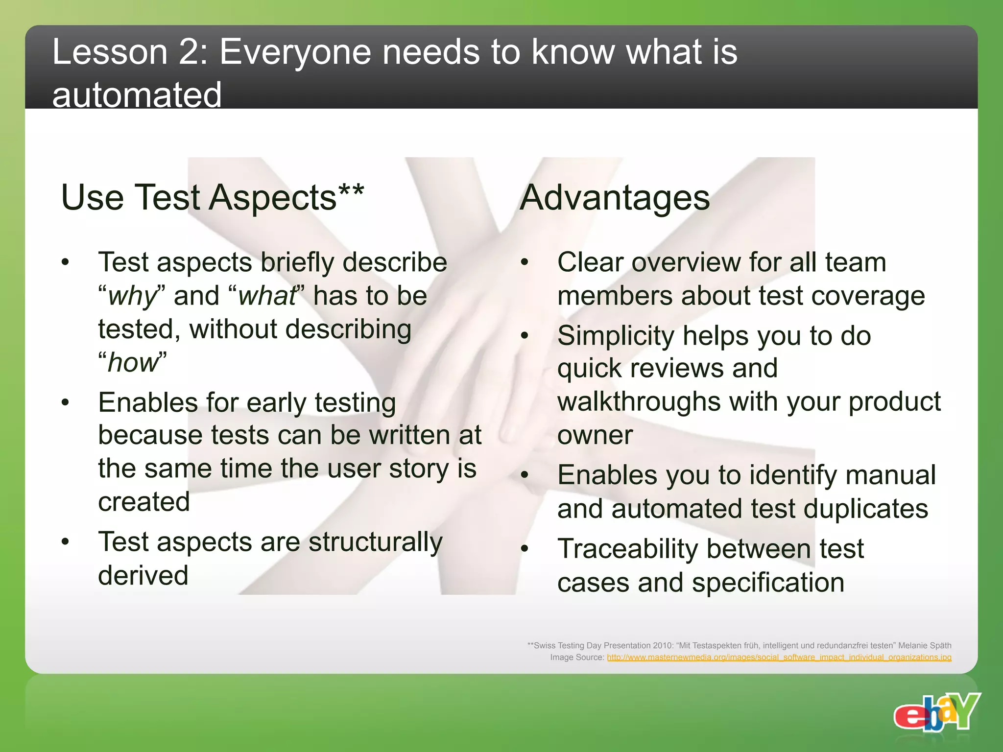 Lesson 2: Everyone needs to know what is
automated

Use Test Aspects**                   Advantages
•  Test aspects briefly describe     •  Clear overview for all team
   “why” and “what” has to be           members about test coverage
   tested, without describing        •  Simplicity helps you to do
   “how”                                quick reviews and
•  Enables for early testing            walkthroughs with your product
   because tests can be written at      owner
   the same time the user story is   •  Enables you to identify manual
   created                              and automated test duplicates
•  Test aspects are structurally     •  Traceability between test
   derived                              cases and specification

                                     **Swiss Testing Day Presentation 2010: “Mit Testaspekten früh, intelligent und redundanzfrei testen” Melanie Späth
                                           Image Source: http://www.masternewmedia.org/images/social_software_impact_individual_organizations.jpg
 