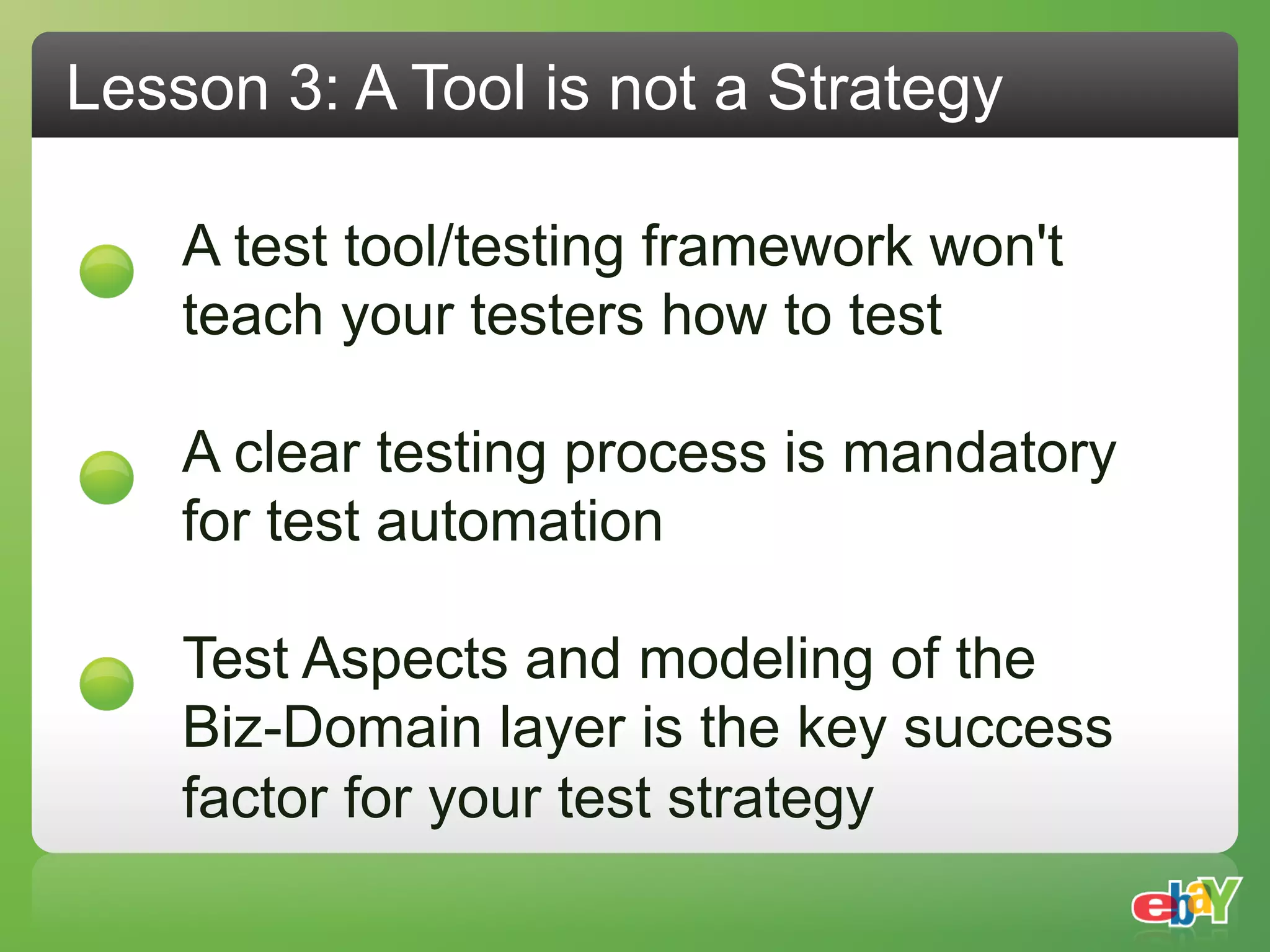 Lesson 3: A Tool is not a Strategy

    A test tool/testing framework won't
    teach your testers how to test

    A clear testing process is mandatory
    for test automation

    Test Aspects and modeling of the
    Biz-Domain layer is the key success
    factor for your test strategy
 