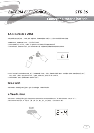 11
STD 36BATERIA ELETRÔNICA
Começar a tocar a bateria
1. Selecionando a VOICE
Botão CLICK
a. Tipo de clique
Pressione [KIT] e [REC / PLAY], em seguida, bata no pad, use [+] [-] para selecionar a Voice.
Por exemplo: para selecionar a VOICE do tom1
--- Pressione [KIT] e [REC / PLAY], LED exibe o número de bateria atual.
--- Em seguida, bata no tom1, o LED mostrará t1, então o LED exibe tom1 instrment.
--- Bata no pad continue ou usar [+] [-] para selecionar a Voice. Neste modo, você também pode pressionar [CLICK]
para ouvir a voice, pressione [REC / PLAY] para colocar no kit do usuário.
--- Pressione o outro botão para sair do VOICE
Pressione o botão [CLICK] para ligar ou desligar o metrônomo.
Pressione o botão [CLICK] por 2 segundos para entrar no tipo de escolha do metrônomo, use [+] ou [-]
para selecionar o tipo de clique: 1/4, 2/4, 3/4, 4/4, 6/4, 3/8, 6/8, 12/8. Padrão: 4/4
 