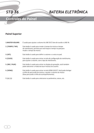 4
STD 36 BATERIA ELETRÔNICA
Controles do Painel
Painel Superior
1.MASTER VOLUME:
2. [TEMPO / TAP]:
3. [KIT]:
4. [CLICK]:
5. [REC / PLAY]:
6. [SONG]:
7. [+]. [-]:
É usado para ajustar o volume do LINE OUT, fone de ouvido e LINE IN.
Este botão é usado para mudar o tempo da música e tempo
do metrônomo, permite que você toque o tempo no pad para
mudar o tempo da música.
Este botão é usado para definir o volume e a voice no pad.
Este botão é usado para entrar na tela de configuração do metrônomo,
para ajustar o volume, som e tipo do metrônomo.
Este botão é usado para entrar no display de gravação, você também
pode selecionar o modo de tocar músicas do usuário.
Este botão é usado para entrar na tela SONG SELECT. Você pode desligar
a trilha de percussão da música, e ajustar o volume da música
(faixa percussão e trilha de acompanhamento).
Este botão é usado para selecionar os parâmetros, voices, etc.
 