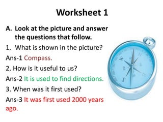 Worksheet 1
A. Look at the picture and answer
the questions that follow.
1. What is shown in the picture?
Ans-1 Compass.
2. How is it useful to us?
Ans-2 It is used to find directions.
3. When was it first used?
Ans-3 It was first used 2000 years
ago.
 