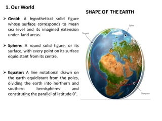 SHAPE OF THE EARTH
 Geoid: A hypothetical solid figure
whose surface corresponds to mean
sea level and its imagined extension
under land areas.
 Sphere: A round solid figure, or its
surface, with every point on its surface
equidistant from its centre.
 Equator: A line notational drawn on
the earth equidistant from the poles,
dividing the earth into northern and
southern hemispheres and
constituting the parallel of latitude 0°.
1. Our World
 