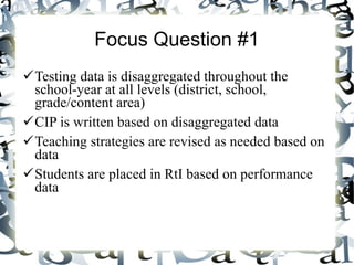 Focus Question #1 Testing data is disaggregated throughout the school-year at all levels (district, school, grade/content area) CIP is written based on disaggregated data Teaching strategies are revised as needed based on data Students are placed in RtI based on performance data  
