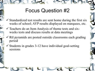 Focus Question #2 Standardized test results are sent home during the first six weeks of school; AYP results displayed on marquees, etc. Teachers do an Item Analysis of theme tests and six-weeks tests and discuss results at data meetings RtI pyramids are posted outside classrooms each grading period Students in grades 3-12 have individual goal-setting sessions  