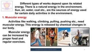 M.V.HERWADKAR ENGLISH MEDIUM SCHOOL 10
Different types of works depend upon its related
energy. There is a natural energy in the environment.
Sun, air, water, coal etc., are the sources of energy used
for certain daily activities in the environment.
1. Muscular energy
Activities like walking, climbing, pulling, pushing etc., need
muscular energy. This energy is released by chemical changes in
our body.
Muscular energy
can be increased by
proper food and
regular exercises.
 