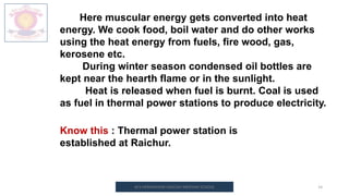 M.V.HERWADKAR ENGLISH MEDIUM SCHOOL 14
Here muscular energy gets converted into heat
energy. We cook food, boil water and do other works
using the heat energy from fuels, fire wood, gas,
kerosene etc.
During winter season condensed oil bottles are
kept near the hearth flame or in the sunlight.
Heat is released when fuel is burnt. Coal is used
as fuel in thermal power stations to produce electricity.
Know this : Thermal power station is
established at Raichur.
 