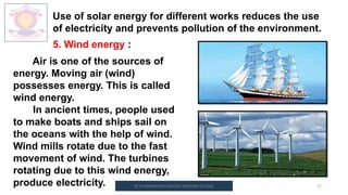 M.V.HERWADKAR ENGLISH MEDIUM SCHOOL 17
Use of solar energy for different works reduces the use
of electricity and prevents pollution of the environment.
5. Wind energy :
Air is one of the sources of
energy. Moving air (wind)
possesses energy. This is called
wind energy.
In ancient times, people used
to make boats and ships sail on
the oceans with the help of wind.
Wind mills rotate due to the fast
movement of wind. The turbines
rotating due to this wind energy,
produce electricity.
 