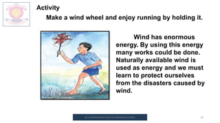 M.V.HERWADKAR ENGLISH MEDIUM SCHOOL 18
Activity
Make a wind wheel and enjoy running by holding it.
Wind has enormous
energy. By using this energy
many works could be done.
Naturally available wind is
used as energy and we must
learn to protect ourselves
from the disasters caused by
wind.
 