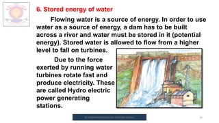 M.V.HERWADKAR ENGLISH MEDIUM SCHOOL 19
6. Stored energy of water
Flowing water is a source of energy. In order to use
water as a source of energy, a dam has to be built
across a river and water must be stored in it (potential
energy). Stored water is allowed to flow from a higher
level to fall on turbines.
Due to the force
exerted by running water
turbines rotate fast and
produce electricity. These
are called Hydro electric
power generating
stations.
 
