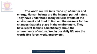 M.V.HERWADKAR ENGLISH MEDIUM SCHOOL 2
The world we live in is made up of matter and
energy. Human beings are the integral part of nature.
They have understood many natural events of the
environment and tried to find out the reasons for the
changes that take place in the environment. They
have learnt to think scientifically about the
amazements of nature. We, in our daily life use the
words like force, work, energy etc.,
 