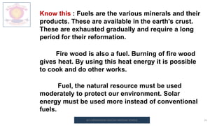 M.V.HERWADKAR ENGLISH MEDIUM SCHOOL 25
Know this : Fuels are the various minerals and their
products. These are available in the earth's crust.
These are exhausted gradually and require a long
period for their reformation.
Fire wood is also a fuel. Burning of fire wood
gives heat. By using this heat energy it is possible
to cook and do other works.
Fuel, the natural resource must be used
moderately to protect our environment. Solar
energy must be used more instead of conventional
fuels.
 