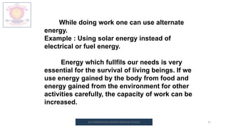 M.V.HERWADKAR ENGLISH MEDIUM SCHOOL 31
While doing work one can use alternate
energy.
Example : Using solar energy instead of
electrical or fuel energy.
Energy which fullfils our needs is very
essential for the survival of living beings. If we
use energy gained by the body from food and
energy gained from the environment for other
activities carefully, the capacity of work can be
increased.
 