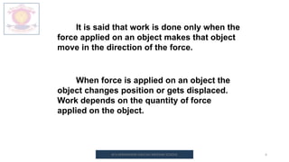 M.V.HERWADKAR ENGLISH MEDIUM SCHOOL 4
It is said that work is done only when the
force applied on an object makes that object
move in the direction of the force.
When force is applied on an object the
object changes position or gets displaced.
Work depends on the quantity of force
applied on the object.
 