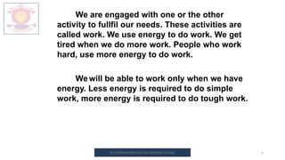 M.V.HERWADKAR ENGLISH MEDIUM SCHOOL 6
We are engaged with one or the other
activity to fullfil our needs. These activities are
called work. We use energy to do work. We get
tired when we do more work. People who work
hard, use more energy to do work.
Wewill be able to work only when we have
energy. Less energy is required to do simple
work, more energy is required to do tough work.
 