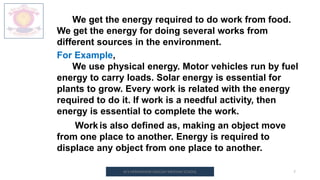 M.V.HERWADKAR ENGLISH MEDIUM SCHOOL 7
We get the energy required to do work from food.
We get the energy for doing several works from
different sources in the environment.
For Example,
We use physical energy. Motor vehicles run by fuel
energy to carry loads. Solar energy is essential for
plants to grow. Every work is related with the energy
required to do it. If work is a needful activity, then
energy is essential to complete the work.
Work is also defined as, making an object move
from one place to another. Energy is required to
displace any object from one place to another.
 