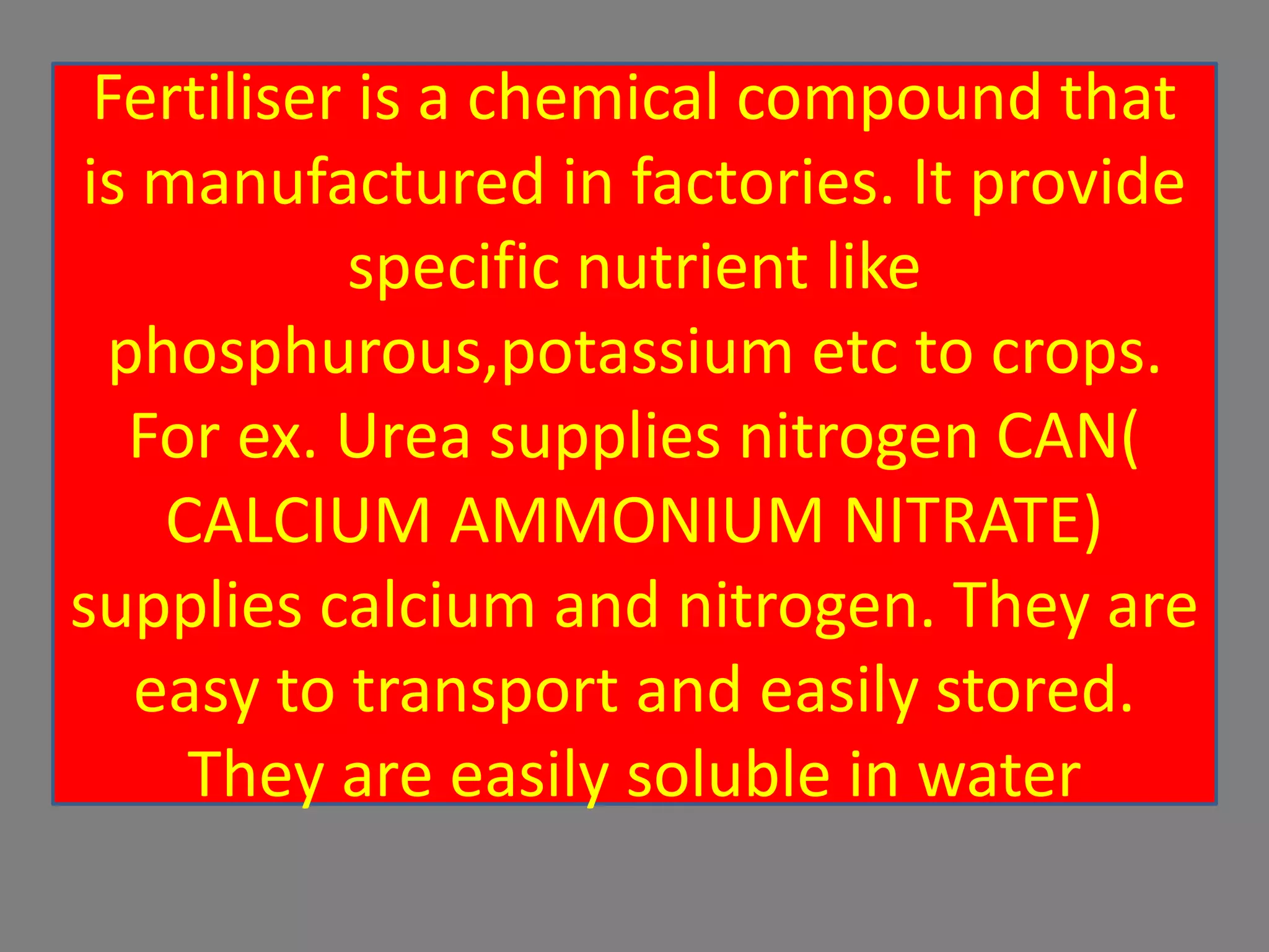 Fertiliser is a chemical compound that
is manufactured in factories. It provide
specific nutrient like
phosphurous,potassium etc to crops.
For ex. Urea supplies nitrogen CAN(
CALCIUM AMMONIUM NITRATE)
supplies calcium and nitrogen. They are
easy to transport and easily stored.
They are easily soluble in water
 