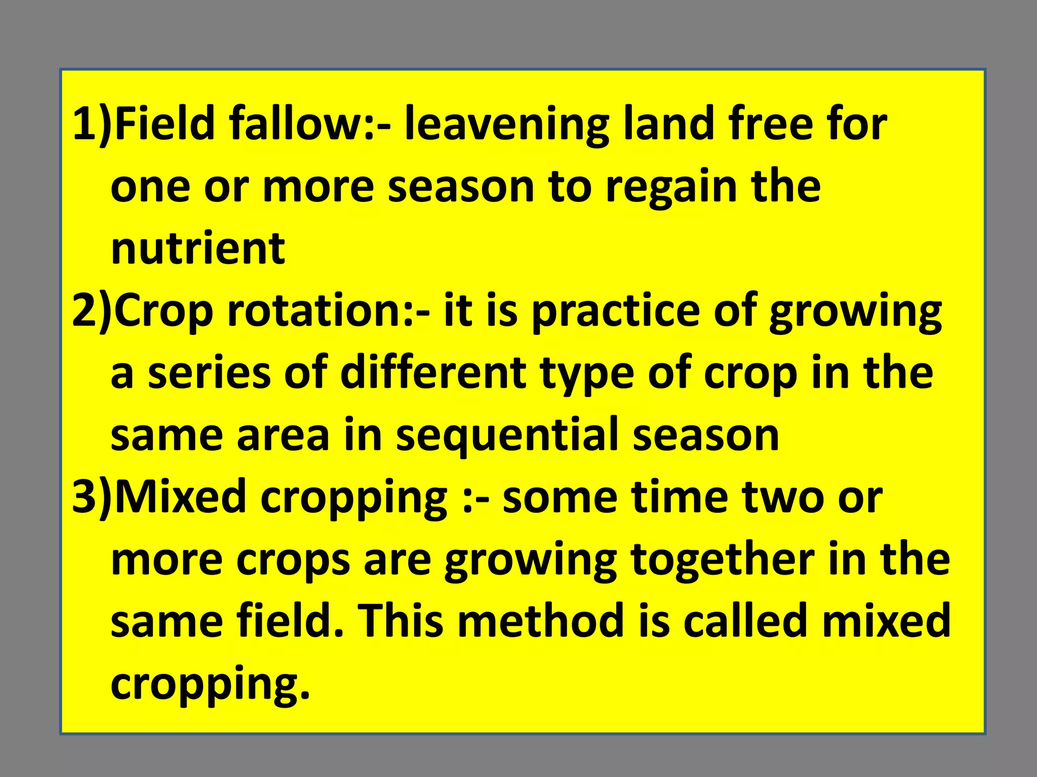 1)Field fallow:- leavening land free for
one or more season to regain the
nutrient
2)Crop rotation:- it is practice of growing
a series of different type of crop in the
same area in sequential season
3)Mixed cropping :- some time two or
more crops are growing together in the
same field. This method is called mixed
cropping.
 