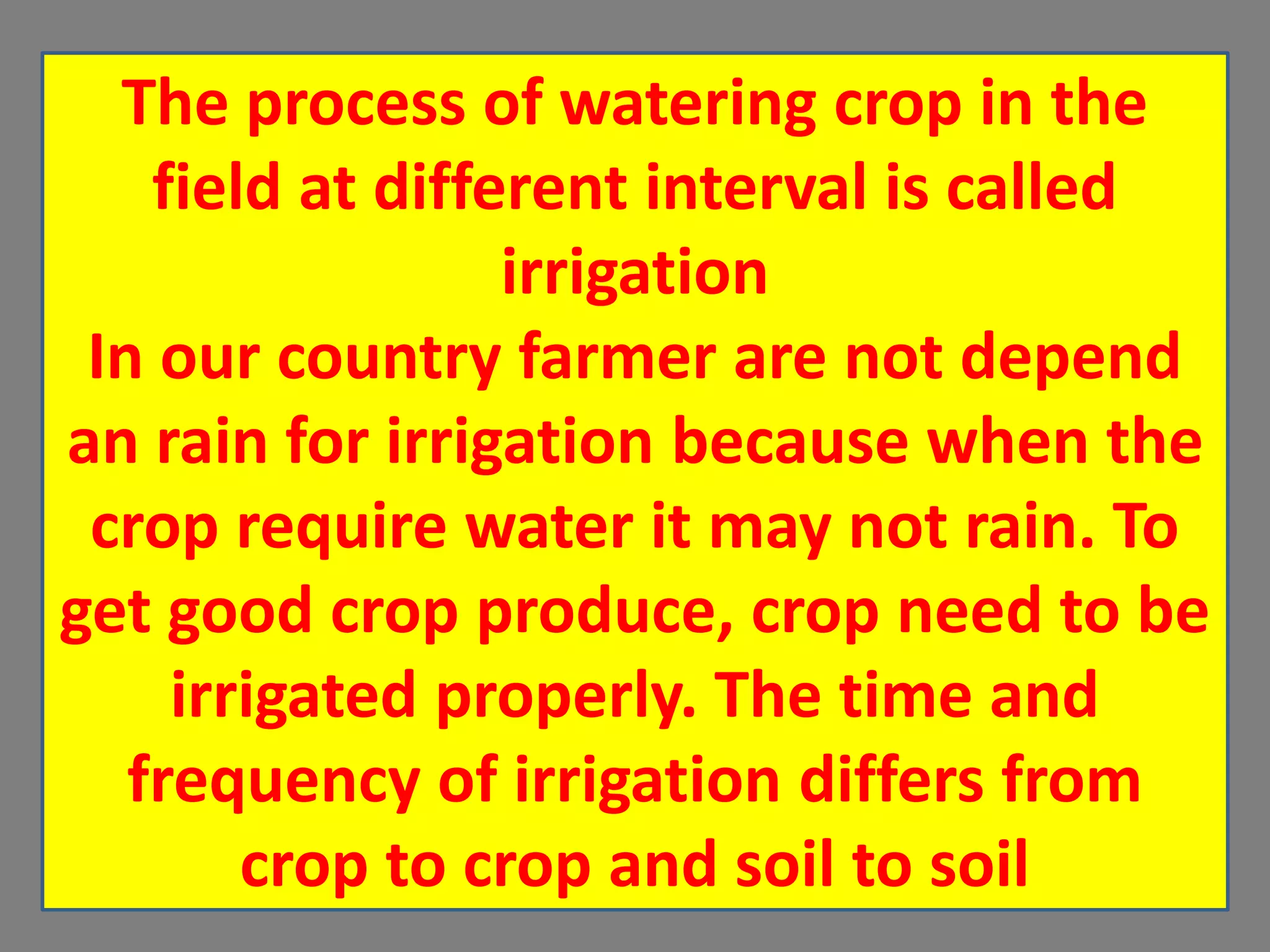 The process of watering crop in the
field at different interval is called
irrigation
In our country farmer are not depend
an rain for irrigation because when the
crop require water it may not rain. To
get good crop produce, crop need to be
irrigated properly. The time and
frequency of irrigation differs from
crop to crop and soil to soil
 
